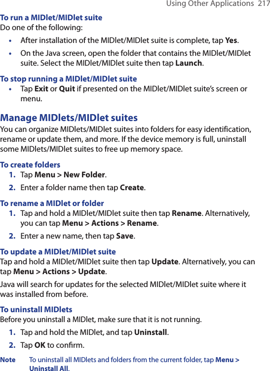 Using Other Applications  217To run a MIDlet/MIDlet suiteDo one of the following:•  After installation of the MIDlet/MIDlet suite is complete, tap Yes.•  On the Java screen, open the folder that contains the MIDlet/MIDlet suite. Select the MIDlet/MIDlet suite then tap Launch.To stop running a MIDlet/MIDlet suite•  Tap Exit or Quit if presented on the MIDlet/MIDlet suite’s screen or menu.Manage MIDlets/MIDlet suitesYou can organize MIDlets/MIDlet suites into folders for easy identification, rename or update them, and more. If the device memory is full, uninstall some MIDlets/MIDlet suites to free up memory space.To create folders1.  Tap Menu &gt; New Folder.2.  Enter a folder name then tap Create.To rename a MIDlet or folder1.  Tap and hold a MIDlet/MIDlet suite then tap Rename. Alternatively, you can tap Menu &gt; Actions &gt; Rename.2.  Enter a new name, then tap Save.To update a MIDlet/MIDlet suiteTap and hold a MIDlet/MIDlet suite then tap Update. Alternatively, you can tap Menu &gt; Actions &gt; Update.Java will search for updates for the selected MIDlet/MIDlet suite where it was installed from before.To uninstall MIDletsBefore you uninstall a MIDlet, make sure that it is not running.1.  Tap and hold the MIDlet, and tap Uninstall.2.  Tap OK to conﬁrm. Note  To uninstall all MIDlets and folders from the current folder, tap Menu &gt; Uninstall All.