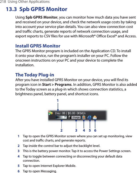 218  Using Other Applications13.3  Spb GPRS MonitorUsing Spb GPRS Monitor, you can monitor how much data you have sent and received on your device, and check the network usage costs by taking into account your service plan details. You can also view connection cost and traffic charts, generate reports of network connection usage, and export reports to CSV files for use with Microsoft® Office Excel® and Access.Install GPRS MonitorThe GPRS Monitor program is included on the Application CD. To install it onto your device, run the program’s installer on your PC. Follow the onscreen instructions on your PC and your device to complete the installation.The Today Plug-inAfter you have installed GPRS Monitor on your device, you will find its program icon in Start &gt; Programs. In addition, GPRS Monitor is also added to the Today screen as a plug-in which shows connection statistics, a brightness panel, battery panel, and shortcut icons.12 3 4 5 61Tap to open the GPRS Monitor screen where you can set up monitoring, view cost and traffic charts, and generate reports.2Tap inside the control bar to adjust the backlight level.3This is the battery power monitor. Tap it to access the Power Settings screen.4Tap to toggle between connecting or disconnecting your default data connection.5Tap to open Internet Explorer Mobile.6Tap to open Messaging.