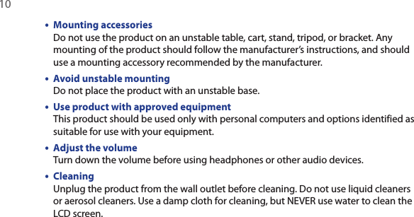 10  •  Mounting accessories Do not use the product on an unstable table, cart, stand, tripod, or bracket. Any mounting of the product should follow the manufacturer’s instructions, and should use a mounting accessory recommended by the manufacturer.•  Avoid unstable mounting Do not place the product with an unstable base. •  Use product with approved equipment This product should be used only with personal computers and options identified as suitable for use with your equipment.•  Adjust the volume Turn down the volume before using headphones or other audio devices.•  Cleaning Unplug the product from the wall outlet before cleaning. Do not use liquid cleaners or aerosol cleaners. Use a damp cloth for cleaning, but NEVER use water to clean the LCD screen. 
