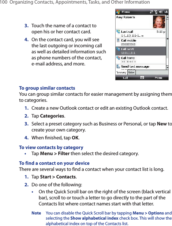 100  Organizing Contacts, Appointments, Tasks, and Other Information3.  Touch the name of a contact to open his or her contact card.4.  On the contact card, you will see the last outgoing or incoming call as well as detailed information such as phone numbers of the contact, e-mail address, and more.To group similar contactsYou can group similar contacts for easier management by assigning them to categories.1.  Create a new Outlook contact or edit an existing Outlook contact.2.  Tap Categories.3.  Select a preset category such as Business or Personal, or tap New to create your own category.4.  When ﬁnished, tap OK.To view contacts by category•  Tap Menu &gt; Filter then select the desired category.To find a contact on your deviceThere are several ways to find a contact when your contact list is long.1.  Tap Start &gt; Contacts.2.  Do one of the following:•  On the Quick Scroll bar on the right of the screen (black vertical bar), scroll to or touch a letter to go directly to the part of the Contacts list where contact names start with that letter.Note  You can disable the Quick Scroll bar by tapping Menu &gt; Options and selecting the Show alphabetical index check box. This will show the alphabetical index on top of the Contacts list. 