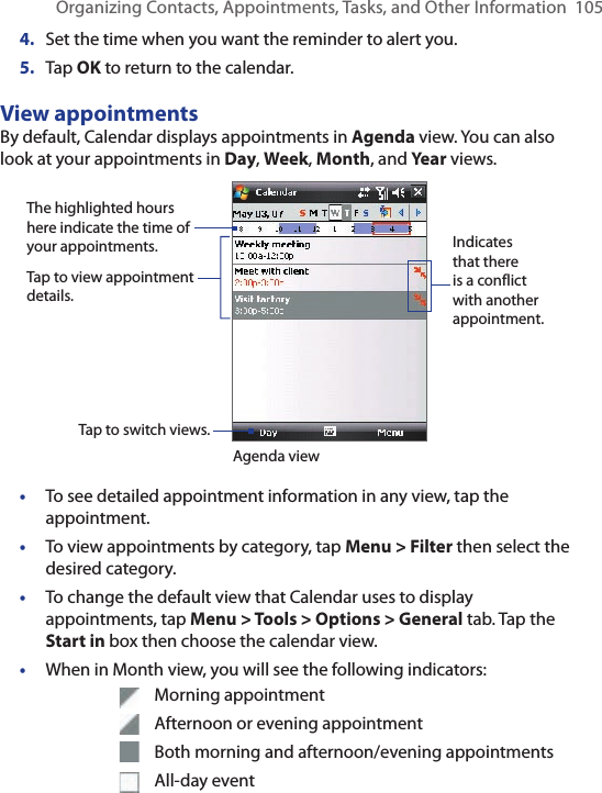 Organizing Contacts, Appointments, Tasks, and Other Information  1054.  Set the time when you want the reminder to alert you.5.  Tap OK to return to the calendar.View appointmentsBy default, Calendar displays appointments in Agenda view. You can also look at your appointments in Day, Week, Month, and Year views.The highlighted hours here indicate the time of your appointments.Tap to view appointment details.Agenda viewTap to switch views.Indicates that there is a conflict with another appointment.•  To see detailed appointment information in any view, tap the appointment.•  To view appointments by category, tap Menu &gt; Filter then select the desired category.•  To change the default view that Calendar uses to display appointments, tap Menu &gt; Tools &gt; Options &gt; General tab. Tap the Start in box then choose the calendar view.•  When in Month view, you will see the following indicators:      Morning appointment      Afternoon or evening appointment      Both morning and afternoon/evening appointments      All-day event