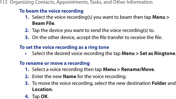 112  Organizing Contacts, Appointments, Tasks, and Other InformationTo beam the voice recording1.  Select the voice recording(s) you want to beam then tap Menu &gt; Beam File.2.  Tap the device you want to send the voice recording(s) to.3.  On the other device, accept the ﬁle transfer to receive the ﬁle.To set the voice recording as a ring tone•  Select the desired voice recording the tap Menu &gt; Set as Ringtone.To rename or move a recording1.  Select a voice recording then tap Menu &gt; Rename/Move.2.  Enter the new Name for the voice recording.3.  To move the voice recording, select the new destination Folder and Location.4.  Tap OK.