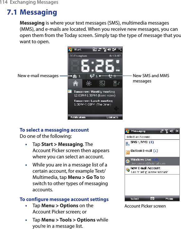 114  Exchanging Messages7.1 MessagingMessaging is where your text messages (SMS), multimedia messages (MMS), and e-mails are located. When you receive new messages, you can open them from the Today screen. Simply tap the type of message that you want to open.New e-mail messages New SMS and MMS messagesTo select a messaging accountDo one of the following:•  Tap Start &gt; Messaging. The Account Picker screen then appears where you can select an account.•  While you are in a message list of a certain account, for example Text/Multimedia, tap Menu &gt; Go To to switch to other types of messaging accounts.To configure message account settings•  Tap Menu &gt; Options on the Account Picker screen; or•  Tap Menu &gt; Tools &gt; Options while you’re in a message list.Account Picker screen