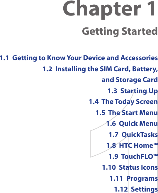 Chapter 1    Getting Started1.1  Getting to Know Your Device and Accessories1.2  Installing the SIM Card, Battery,  and Storage Card1.3  Starting Up1.4  The Today Screen1.5  The Start Menu1.6  Quick Menu1.7  QuickTasks1.8  HTC Home™1.9  TouchFLO™1.10  Status Icons1.11  Programs1.12  Settings