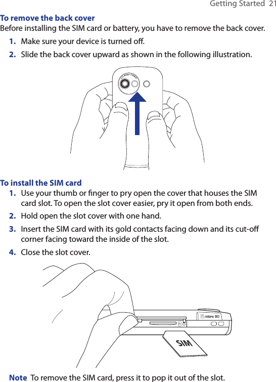 Getting Started  21To remove the back coverBefore installing the SIM card or battery, you have to remove the back cover.1.  Make sure your device is turned oﬀ.2.  Slide the back cover upward as shown in the following illustration.To install the SIM card 1.  Use your thumb or ﬁnger to pry open the cover that houses the SIM card slot. To open the slot cover easier, pry it open from both ends.2.  Hold open the slot cover with one hand.3.  Insert the SIM card with its gold contacts facing down and its cut-oﬀ corner facing toward the inside of the slot.4.  Close the slot cover.SIMNote  To remove the SIM card, press it to pop it out of the slot.
