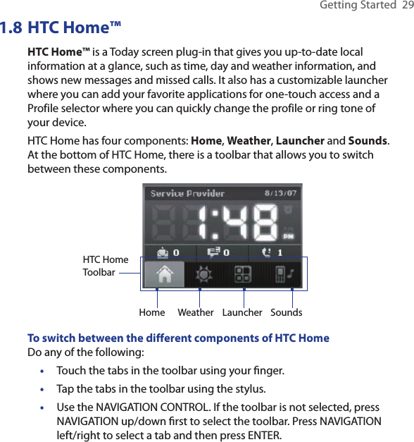 Getting Started  291.8 HTC Home™HTC Home™ is a Today screen plug-in that gives you up-to-date local information at a glance, such as time, day and weather information, and shows new messages and missed calls. It also has a customizable launcher where you can add your favorite applications for one-touch access and a Profile selector where you can quickly change the profile or ring tone of your device.  HTC Home has four components: Home, Weather, Launcher and Sounds. At the bottom of HTC Home, there is a toolbar that allows you to switch between these components.HTC Home ToolbarHome Weather Launcher SoundsTo switch between the different components of HTC HomeDo any of the following:•  Touch the tabs in the toolbar using your ﬁnger.•  Tap the tabs in the toolbar using the stylus.•  Use the NAVIGATION CONTROL. If the toolbar is not selected, press NAVIGATION up/down ﬁrst to select the toolbar. Press NAVIGATION left/right to select a tab and then press ENTER.