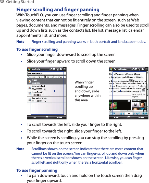 38  Getting StartedFinger scrolling and finger panningWith TouchFLO, you can use finger scrolling and finger panning when viewing content that cannot be fit entirely on the screen, such as Web pages, documents, and messages. Finger scrolling can also be used to scroll up and down lists such as the contacts list, file list, message list, calendar appointments list, and more.Note  Finger scrolling and panning works in both portrait and landscape modes.To use finger scrolling•  Slide your ﬁnger downward to scroll up the screen.•  Slide your ﬁnger upward to scroll down the screen. When finger scrolling up and down, slide anywhere within this area.•  To scroll towards the left, slide your ﬁnger to the right.•  To scroll towards the right, slide your ﬁnger to the left.•  While the screen is scrolling, you can stop the scrolling by pressing your ﬁnger on the touch screen.Note  Scrollbars shown on the screen indicate that there are more content that cannot be fit on the screen. You can finger-scroll up and down only when there&apos;s a vertical scrollbar shown on the screen. Likewise, you can finger-scroll left and right only when there&apos;s a horizontal scrollbar.To use finger panning•  To pan downward, touch and hold on the touch screen then drag your ﬁnger upward.