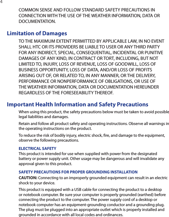 4  COMMON SENSE AND FOLLOW STANDARD SAFETY PRECAUTIONS IN CONNECTION WITH THE USE OF THE WEATHER INFORMATION, DATA OR DOCUMENTATION. Limitation of DamagesTO THE MAXIMUM EXTENT PERMITTED BY APPLICABLE LAW, IN NO EVENT SHALL HTC OR ITS PROVIDERS BE LIABLE TO USER OR ANY THIRD PARTY FOR ANY INDIRECT, SPECIAL, CONSEQUENTIAL, INCIDENTAL OR PUNITIVE DAMAGES OF ANY KIND, IN CONTRACT OR TORT, INCLUDING, BUT NOT LIMITED TO, INJURY, LOSS OF REVENUE, LOSS OF GOODWILL, LOSS OF BUSINESS OPPORTUNITY, LOSS OF DATA, AND/OR LOSS OF PROFITS ARISING OUT OF, OR RELATED TO, IN ANY MANNER, OR THE DELIVERY, PERFORMANCE OR NONPERFORMANCE OF OBLIGATIONS, OR USE OF THE WEATHER INFORMATION, DATA OR DOCUMENTATION HEREUNDER REGARDLESS OF THE FORESEEABILITY THEREOF. Important Health Information and Safety PrecautionsWhen using this product, the safety precautions below must be taken to avoid possible legal liabilities and damages.Retain and follow all product safety and operating instructions. Observe all warnings in the operating instructions on the product.To reduce the risk of bodily injury, electric shock, fire, and damage to the equipment, observe the following precautions.ELECTRICAL SAFETYThis product is intended for use when supplied with power from the designated battery or power supply unit. Other usage may be dangerous and will invalidate any approval given to this product.SAFETY PRECAUTIONS FOR PROPER GROUNDING INSTALLATIONCAUTION: Connecting to an improperly grounded equipment can result in an electric shock to your device.This product is equipped with a USB cable for connecting the product to a desktop or notebook computer. Be sure your computer is properly grounded (earthed) before connecting the product to the computer. The power supply cord of a desktop or notebook computer has an equipment-grounding conductor and a grounding plug. The plug must be plugged into an appropriate outlet which is properly installed and grounded in accordance with all local codes and ordinances.