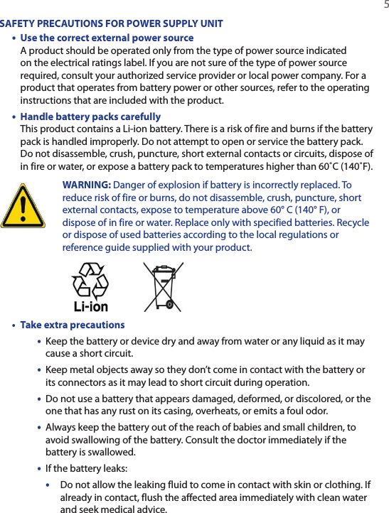   5SAFETY PRECAUTIONS FOR POWER SUPPLY UNIT•  Use the correct external power source A product should be operated only from the type of power source indicated on the electrical ratings label. If you are not sure of the type of power source required, consult your authorized service provider or local power company. For a product that operates from battery power or other sources, refer to the operating instructions that are included with the product.•  Handle battery packs carefully This product contains a Li-ion battery. There is a risk of fire and burns if the battery pack is handled improperly. Do not attempt to open or service the battery pack. Do not disassemble, crush, puncture, short external contacts or circuits, dispose of in fire or water, or expose a battery pack to temperatures higher than 60˚C (140˚F).  WARNING: Danger of explosion if battery is incorrectly replaced. To reduce risk of fire or burns, do not disassemble, crush, puncture, short external contacts, expose to temperature above 60° C (140° F), or dispose of in fire or water. Replace only with specified batteries. Recycle or dispose of used batteries according to the local regulations or reference guide supplied with your product. • Take extra precautions•  Keep the battery or device dry and away from water or any liquid as it may cause a short circuit.•  Keep metal objects away so they don’t come in contact with the battery or its connectors as it may lead to short circuit during operation.•  Do not use a battery that appears damaged, deformed, or discolored, or the one that has any rust on its casing, overheats, or emits a foul odor.•  Always keep the battery out of the reach of babies and small children, to avoid swallowing of the battery. Consult the doctor immediately if the battery is swallowed.•  If the battery leaks: •  Do not allow the leaking fluid to come in contact with skin or clothing. If already in contact, flush the affected area immediately with clean water and seek medical advice.