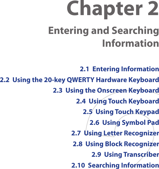Chapter 2    Entering and Searching Information2.1  Entering Information2.2  Using the 20-key QWERTY Hardware Keyboard2.3  Using the Onscreen Keyboard2.4  Using Touch Keyboard2.5  Using Touch Keypad2.6  Using Symbol Pad2.7  Using Letter Recognizer2.8  Using Block Recognizer2.9  Using Transcriber2.10  Searching Information