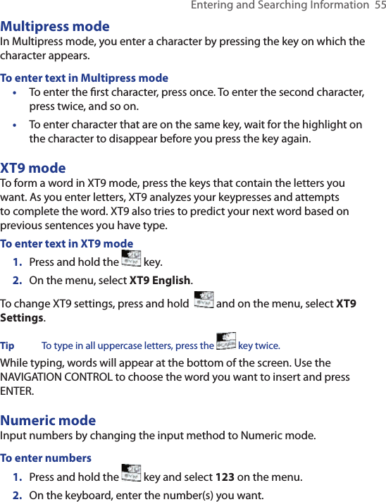 Entering and Searching Information  55Multipress modeIn Multipress mode, you enter a character by pressing the key on which the character appears. To enter text in Multipress mode•  To enter the ﬁrst character, press once. To enter the second character, press twice, and so on. •  To enter character that are on the same key, wait for the highlight on the character to disappear before you press the key again.  XT9 mode To form a word in XT9 mode, press the keys that contain the letters you want. As you enter letters, XT9 analyzes your keypresses and attempts to complete the word. XT9 also tries to predict your next word based on previous sentences you have type.To enter text in XT9 mode1.  Press and hold the   key.  2.  On the menu, select XT9 English. To change XT9 settings, press and hold    and on the menu, select XT9 Settings. Tip  To type in all uppercase letters, press the   key twice. While typing, words will appear at the bottom of the screen. Use the NAVIGATION CONTROL to choose the word you want to insert and press ENTER.Numeric modeInput numbers by changing the input method to Numeric mode. To enter numbers1.  Press and hold the   key and select 123 on the menu.2.  On the keyboard, enter the number(s) you want.