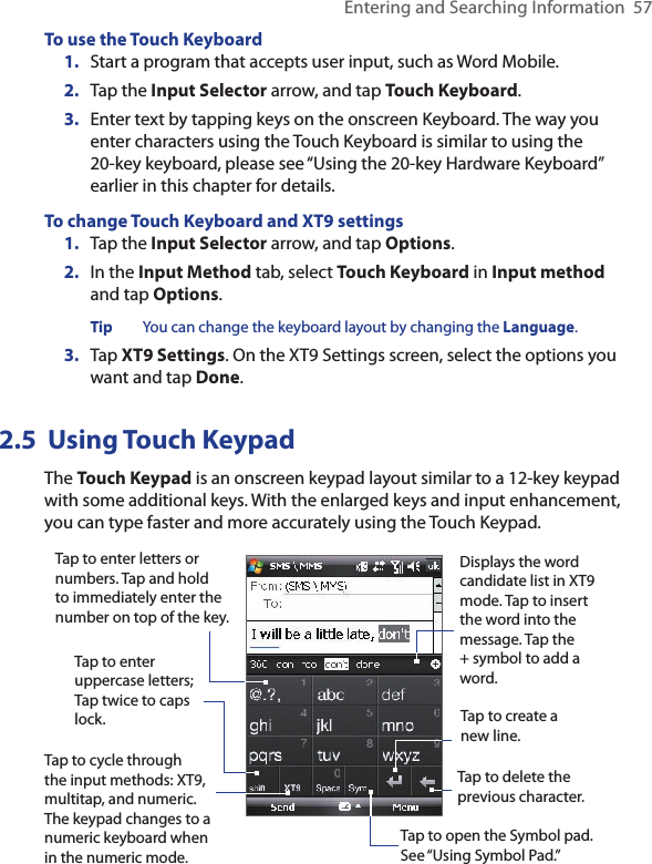 Entering and Searching Information  57To use the Touch Keyboard1.  Start a program that accepts user input, such as Word Mobile.2.  Tap the Input Selector arrow, and tap Touch Keyboard. 3.  Enter text by tapping keys on the onscreen Keyboard. The way you enter characters using the Touch Keyboard is similar to using the 20-key keyboard, please see “Using the 20-key Hardware Keyboard” earlier in this chapter for details. To change Touch Keyboard and XT9 settings 1.  Tap the Input Selector arrow, and tap Options.2.  In the Input Method tab, select Touch Keyboard in Input method and tap Options.Tip  You can change the keyboard layout by changing the Language. 3.  Tap XT9 Settings. On the XT9 Settings screen, select the options you want and tap Done. 2.5  Using Touch KeypadThe Touch Keypad is an onscreen keypad layout similar to a 12-key keypad with some additional keys. With the enlarged keys and input enhancement, you can type faster and more accurately using the Touch Keypad. Tap to enter letters or numbers. Tap and hold to immediately enter the number on top of the key. Tap to enter uppercase letters; Tap twice to caps lock.Tap to cycle through the input methods: XT9, multitap, and numeric. The keypad changes to a numeric keyboard when in the numeric mode.Tap to open the Symbol pad.  See “Using Symbol Pad.”Tap to create a new line. Tap to delete the previous character. Displays the word candidate list in XT9 mode. Tap to insert the word into the message. Tap the + symbol to add a word. 