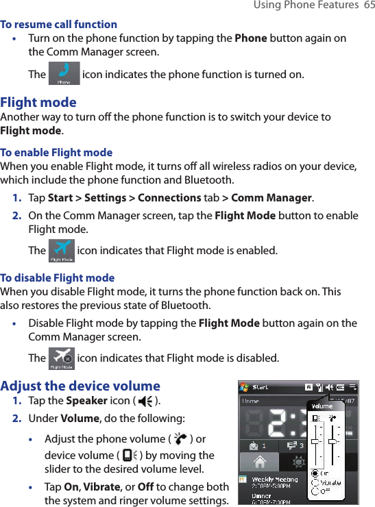 Using Phone Features  65To resume call function•  Turn on the phone function by tapping the Phone button again on the Comm Manager screen.The   icon indicates the phone function is turned on.Flight modeAnother way to turn off the phone function is to switch your device to Flight mode.To enable Flight modeWhen you enable Flight mode, it turns off all wireless radios on your device, which include the phone function and Bluetooth.1.  Tap Start &gt; Settings &gt; Connections tab &gt; Comm Manager.2.  On the Comm Manager screen, tap the Flight Mode button to enable Flight mode.The   icon indicates that Flight mode is enabled.To disable Flight modeWhen you disable Flight mode, it turns the phone function back on. This also restores the previous state of Bluetooth.•  Disable Flight mode by tapping the Flight Mode button again on the Comm Manager screen.The   icon indicates that Flight mode is disabled.Adjust the device volume1.  Tap the Speaker icon (   ).2.  Under Volume, do the following:•  Adjust the phone volume (   ) or device volume (   ) by moving the slider to the desired volume level.•  Tap On, Vibrate, or Off to change both the system and ringer volume settings.