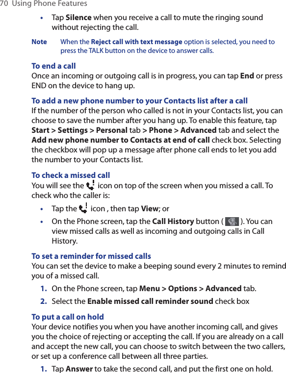 70  Using Phone Features•  Tap Silence when you receive a call to mute the ringing sound without rejecting the call. Note  When the Reject call with text message option is selected, you need to press the TALK button on the device to answer calls.  To end a call Once an incoming or outgoing call is in progress, you can tap End or press END on the device to hang up.To add a new phone number to your Contacts list after a callIf the number of the person who called is not in your Contacts list, you can choose to save the number after you hang up. To enable this feature, tap Start &gt; Settings &gt; Personal tab &gt; Phone &gt; Advanced tab and select the Add new phone number to Contacts at end of call check box. Selecting the checkbox will pop up a message after phone call ends to let you add the number to your Contacts list. To check a missed callYou will see the   icon on top of the screen when you missed a call. To check who the caller is:•  Tap the   icon , then tap View; or•  On the Phone screen, tap the Call History button (   ). You can view missed calls as well as incoming and outgoing calls in Call History.To set a reminder for missed callsYou can set the device to make a beeping sound every 2 minutes to remind you of a missed call. 1.  On the Phone screen, tap Menu &gt; Options &gt; Advanced tab.2.  Select the Enable missed call reminder sound check box To put a call on holdYour device notifies you when you have another incoming call, and gives you the choice of rejecting or accepting the call. If you are already on a call and accept the new call, you can choose to switch between the two callers, or set up a conference call between all three parties. 1.  Tap Answer to take the second call, and put the first one on hold.