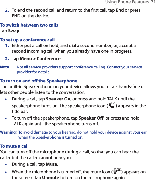Using Phone Features  712.  To end the second call and return to the first call, tap End or press END on the device.To switch between two callsTap Swap.To set up a conference call1.  Either put a call on hold, and dial a second number; or, accept a second incoming call when you already have one in progress.2.  Tap Menu &gt; Conference.Note  Not all service providers support conference calling. Contact your service provider for details.To turn on and off the SpeakerphoneThe built-in Speakerphone on your device allows you to talk hands-free or lets other people listen to the conversation.•  During a call, tap Speaker On, or press and hold TALK until the speakerphone turns on. The speakerphone icon (   ) appears in the title bar.•  To turn oﬀ the speakerphone, tap Speaker Off, or press and hold TALK again until the speakerphone turns oﬀ.Warning!   To avoid damage to your hearing, do not hold your device against your ear when the Speakerphone is turned on.To mute a callYou can turn off the microphone during a call, so that you can hear the caller but the caller cannot hear you.•  During a call, tap Mute.•  When the microphone is turned oﬀ, the mute icon (   ) appears on the screen. Tap Unmute to turn on the microphone again.