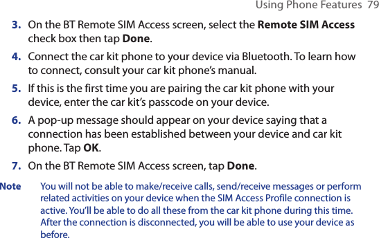 Using Phone Features  793.  On the BT Remote SIM Access screen, select the Remote SIM Access check box then tap Done.4.  Connect the car kit phone to your device via Bluetooth. To learn how to connect, consult your car kit phone’s manual.5.  If this is the first time you are pairing the car kit phone with your device, enter the car kit’s passcode on your device.6.  A pop-up message should appear on your device saying that a connection has been established between your device and car kit phone. Tap OK.7.  On the BT Remote SIM Access screen, tap Done.Note  You will not be able to make/receive calls, send/receive messages or perform related activities on your device when the SIM Access Profile connection is active. You’ll be able to do all these from the car kit phone during this time. After the connection is disconnected, you will be able to use your device as before.