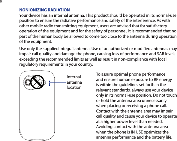 8  NONIONIZING RADIATIONYour device has an internal antenna. This product should be operated in its normal-use position to ensure the radiative performance and safety of the interference. As with other mobile radio transmitting equipment, users are advised that for satisfactory operation of the equipment and for the safety of personnel, it is recommended that no part of the human body be allowed to come too close to the antenna during operation of the equipment.Use only the supplied integral antenna. Use of unauthorized or modified antennas may impair call quality and damage the phone, causing loss of performance and SAR levels exceeding the recommended limits as well as result in non-compliance with local regulatory requirements in your country.Internal antenna locationTo assure optimal phone performance and ensure human exposure to RF energy is within the guidelines set forth in the relevant standards, always use your device only in its normal-use position. Do not touch or hold the antenna area unnecessarily when placing or receiving a phone call. Contact with the antenna area may impair call quality and cause your device to operate at a higher power level than needed. Avoiding contact with the antenna area when the phone is IN USE optimizes the antenna performance and the battery life.