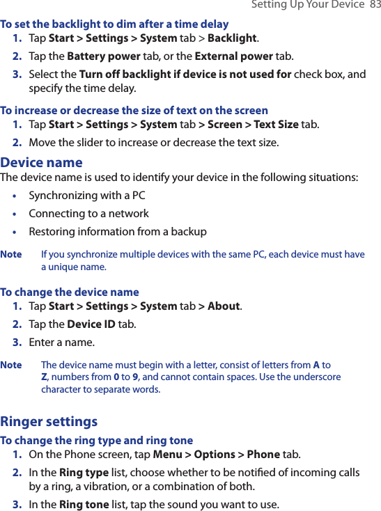 Setting Up Your Device  83To set the backlight to dim after a time delay1.  Tap Start &gt; Settings &gt; System tab &gt; Backlight.2.  Tap the Battery power tab, or the External power tab.3.  Select the Turn off backlight if device is not used for check box, and specify the time delay.To increase or decrease the size of text on the screen1.  Tap Start &gt; Settings &gt; System tab &gt; Screen &gt; Text Size tab.2.  Move the slider to increase or decrease the text size.Device nameThe device name is used to identify your device in the following situations:•  Synchronizing with a PC•  Connecting to a network•  Restoring information from a backupNote If you synchronize multiple devices with the same PC, each device must have a unique name.To change the device name1.  Tap Start &gt; Settings &gt; System tab &gt; About.2.  Tap the Device ID tab.3.  Enter a name.Note The device name must begin with a letter, consist of letters from A to Z, numbers from 0 to 9, and cannot contain spaces. Use the underscore character to separate words.Ringer settingsTo change the ring type and ring tone 1.  On the Phone screen, tap Menu &gt; Options &gt; Phone tab.2.  In the Ring type list, choose whether to be notiﬁed of incoming calls by a ring, a vibration, or a combination of both.3.  In the Ring tone list, tap the sound you want to use.