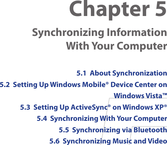 Chapter 5    Synchronizing Information  With Your Computer 5.1  About Synchronization5.2  Setting Up Windows Mobile® Device Center on Windows Vista™5.3  Setting Up ActiveSync® on Windows XP®5.4  Synchronizing With Your Computer5.5  Synchronizing via Bluetooth5.6  Synchronizing Music and Video