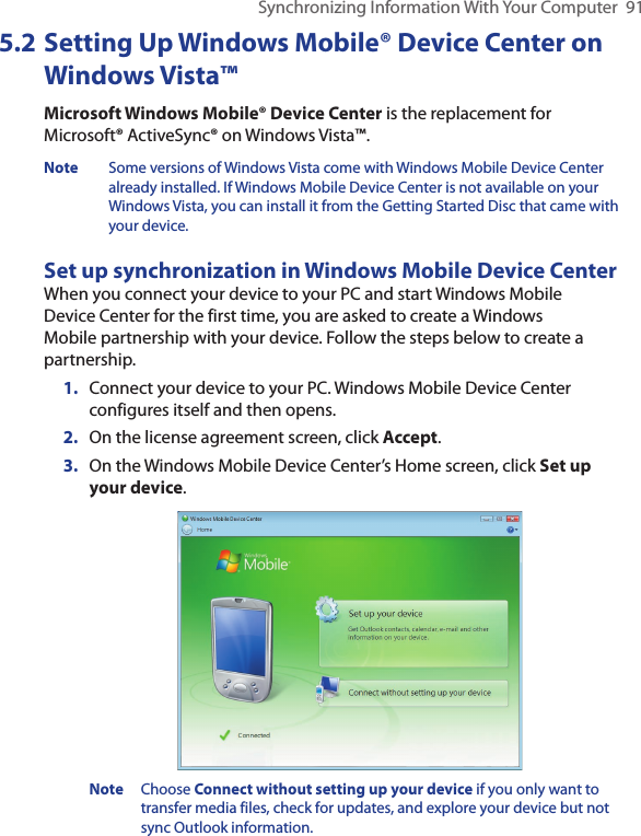 Synchronizing Information With Your Computer  915.2 Setting Up Windows Mobile® Device Center on Windows Vista™Microsoft Windows Mobile® Device Center is the replacement for Microsoft® ActiveSync® on Windows Vista™. Note  Some versions of Windows Vista come with Windows Mobile Device Center already installed. If Windows Mobile Device Center is not available on your Windows Vista, you can install it from the Getting Started Disc that came with your device.Set up synchronization in Windows Mobile Device CenterWhen you connect your device to your PC and start Windows Mobile Device Center for the first time, you are asked to create a Windows Mobile partnership with your device. Follow the steps below to create a partnership.1.  Connect your device to your PC. Windows Mobile Device Center configures itself and then opens.2.  On the license agreement screen, click Accept.3.  On the Windows Mobile Device Center’s Home screen, click Set up your device. Note  Choose Connect without setting up your device if you only want to transfer media files, check for updates, and explore your device but not sync Outlook information.