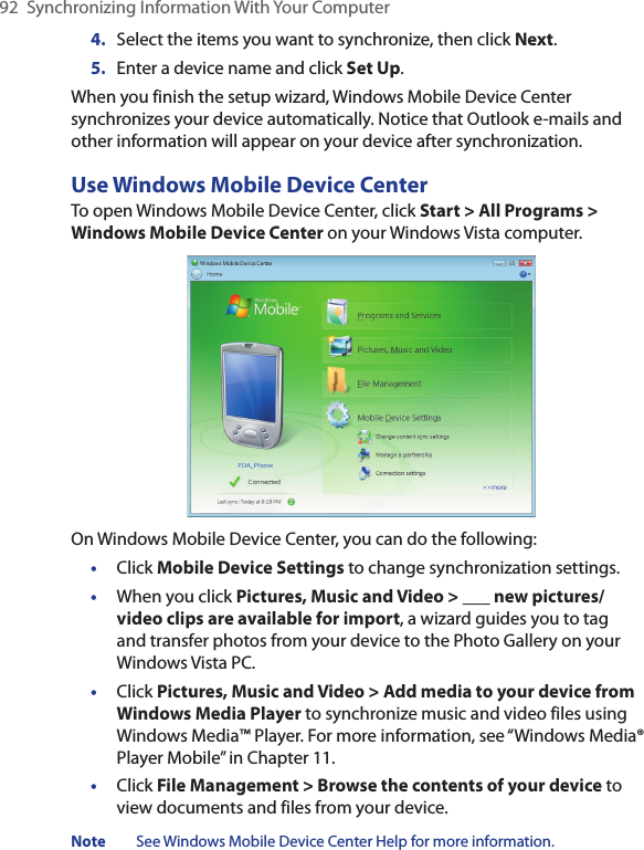 92  Synchronizing Information With Your Computer4.  Select the items you want to synchronize, then click Next.5.  Enter a device name and click Set Up.When you finish the setup wizard, Windows Mobile Device Center synchronizes your device automatically. Notice that Outlook e-mails and other information will appear on your device after synchronization.Use Windows Mobile Device CenterTo open Windows Mobile Device Center, click Start &gt; All Programs &gt; Windows Mobile Device Center on your Windows Vista computer.On Windows Mobile Device Center, you can do the following:•  Click Mobile Device Settings to change synchronization settings.•  When you click Pictures, Music and Video &gt; ___ new pictures/video clips are available for import, a wizard guides you to tag and transfer photos from your device to the Photo Gallery on your Windows Vista PC.•  Click Pictures, Music and Video &gt; Add media to your device from Windows Media Player to synchronize music and video files using Windows Media™ Player. For more information, see “Windows Media® Player Mobile” in Chapter 11.•  Click File Management &gt; Browse the contents of your device to view documents and files from your device.Note  See Windows Mobile Device Center Help for more information.