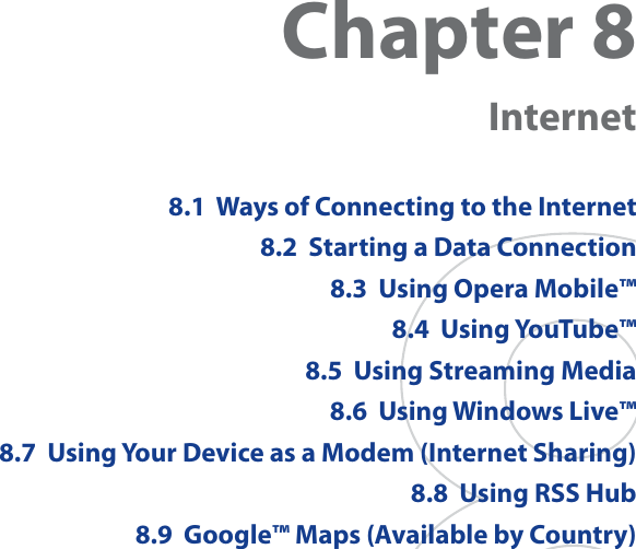 Chapter 8  Internet8.1  Ways of Connecting to the Internet8.2  Starting a Data Connection8.3  Using Opera Mobile™8.4  Using YouTube™8.5  Using Streaming Media8.6  Using Windows Live™8.7  Using Your Device as a Modem (Internet Sharing)8.8  Using RSS Hub8.9  Google™ Maps (Available by Country)