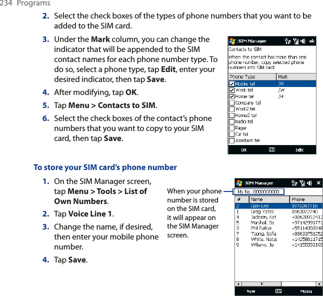234 Programs2. Select the check boxes of the types of phone numbers that you want to be added to the SIM card.3. Under the Mark column, you can change the indicator that will be appended to the SIM contact names for each phone number type. To do so, select a phone type, tap Edit, enter your desired indicator, then tap Save.4. After modifying, tap OK.5. Tap Menu &gt; Contacts to SIM.6. Select the check boxes of the contact’s phone numbers that you want to copy to your SIM card, then tap Save.To store your SIM card’s phone number1. On the SIM Manager screen, tap Menu &gt; Tools &gt; List of Own Numbers.2. Tap Voice Line 1.3. Change the name, if desired, then enter your mobile phone number.4. Tap Save.When your phone number is stored on the SIM card, it will appear on the SIM Manager screen.