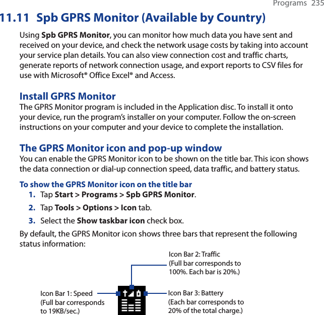 Programs 23511.11 Spb GPRS Monitor (Available by Country)Using Spb GPRS Monitor, you can monitor how much data you have sent and received on your device, and check the network usage costs by taking into account your service plan details. You can also view connection cost and traffic charts, generate reports of network connection usage, and export reports to CSV files for use with Microsoft® Office Excel® and Access.Install GPRS MonitorThe GPRS Monitor program is included in the Application disc. To install it onto your device, run the program’s installer on your computer. Follow the on-screen instructions on your computer and your device to complete the installation.The GPRS Monitor icon and pop-up windowYou can enable the GPRS Monitor icon to be shown on the title bar. This icon shows the data connection or dial-up connection speed, data traffic, and battery status.To show the GPRS Monitor icon on the title bar1. Tap Start &gt; Programs &gt; Spb GPRS Monitor.2. Tap Tools &gt; Options &gt; Icon tab.3. Select the Show taskbar icon check box.By default, the GPRS Monitor icon shows three bars that represent the following status information:Icon Bar 2: Traffic(Full bar corresponds to 100%. Each bar is 20%.)Icon Bar 3: Battery(Each bar corresponds to 20% of the total charge.)Icon Bar 1: Speed(Full bar corresponds to 19KB/sec.)