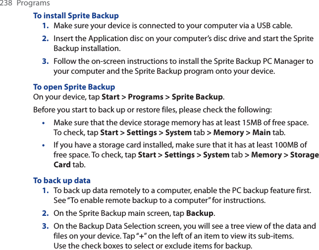 238 ProgramsTo install Sprite Backup1. Make sure your device is connected to your computer via a USB cable.2. Insert the Application disc on your computer’s disc drive and start the Sprite Backup installation.3. Follow the on-screen instructions to install the Sprite Backup PC Manager to your computer and the Sprite Backup program onto your device.To open Sprite BackupOn your device, tap Start &gt; Programs &gt; Sprite Backup.Before you start to back up or restore files, please check the following:Make sure that the device storage memory has at least 15MB of free space. To check, tap Start &gt; Settings &gt; System tab &gt; Memory &gt; Main tab.If you have a storage card installed, make sure that it has at least 100MB of free space. To check, tap Start &gt; Settings &gt; System tab &gt; Memory &gt; Storage Card tab.To back up data1. To back up data remotely to a computer, enable the PC backup feature first. See “To enable remote backup to a computer” for instructions.2. On the Sprite Backup main screen, tap Backup.3. On the Backup Data Selection screen, you will see a tree view of the data and files on your device. Tap “+” on the left of an item to view its sub-items. Use the check boxes to select or exclude items for backup.••