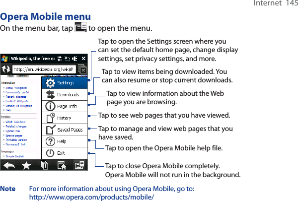 Internet  145Opera Mobile menuOn the menu bar, tap   to open the menu.Tap to open the Settings screen where you can set the default home page, change display settings, set privacy settings, and more. Tap to view items being downloaded. You can also resume or stop current downloads.  Tap to view information about the Web page you are browsing.  Tap to see web pages that you have viewed.  Tap to manage and view web pages that you have saved.  Tap to open the Opera Mobile help file.  Tap to close Opera Mobile completely. Opera Mobile will not run in the background. Note For more information about using Opera Mobile, go to: http://www.opera.com/products/mobile/