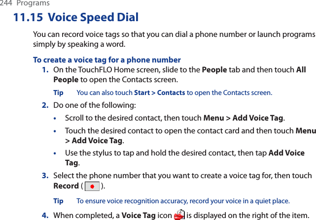 244 Programs11.15  Voice Speed DialYou can record voice tags so that you can dial a phone number or launch programs simply by speaking a word.To create a voice tag for a phone number1. On the TouchFLO Home screen, slide to the People tab and then touch All People to open the Contacts screen.Tip You can also touch Start &gt; Contacts to open the Contacts screen.2. Do one of the following:•Scroll to the desired contact, then touch Menu &gt; Add Voice Tag.•Touch the desired contact to open the contact card and then touch Menu&gt; Add Voice Tag.•Use the stylus to tap and hold the desired contact, then tap Add Voice Tag.3. Select the phone number that you want to create a voice tag for, then touch Record (  ).Tip To ensure voice recognition accuracy, record your voice in a quiet place.4. When completed, a Voice Tag icon   is displayed on the right of the item.