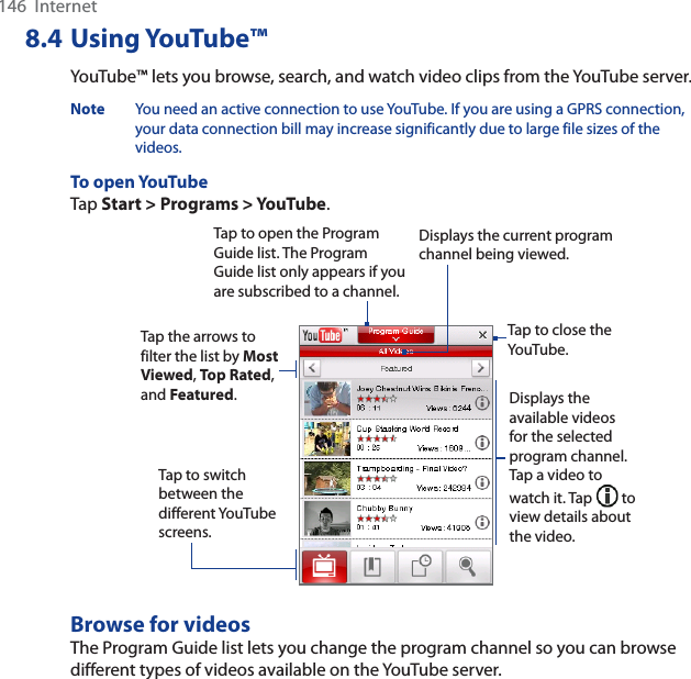 146  Internet8.4 Using YouTube™YouTube™ lets you browse, search, and watch video clips from the YouTube server.Note You need an active connection to use YouTube. If you are using a GPRS connection, your data connection bill may increase significantly due to large file sizes of the videos. To open YouTubeTap Start &gt; Programs &gt; YouTube.Tap to open the Program Guide list. The Program Guide list only appears if you are subscribed to a channel.Displays the current program channel being viewed.Tap to close the YouTube.Tap the arrows to filter the list by MostViewed,Top Rated,and Featured.Displays the available videos for the selected program channel. Tap a video to watch it. Tap   to view details about the video. Tap to switch between the different YouTube screens.Browse for videosThe Program Guide list lets you change the program channel so you can browse different types of videos available on the YouTube server. 
