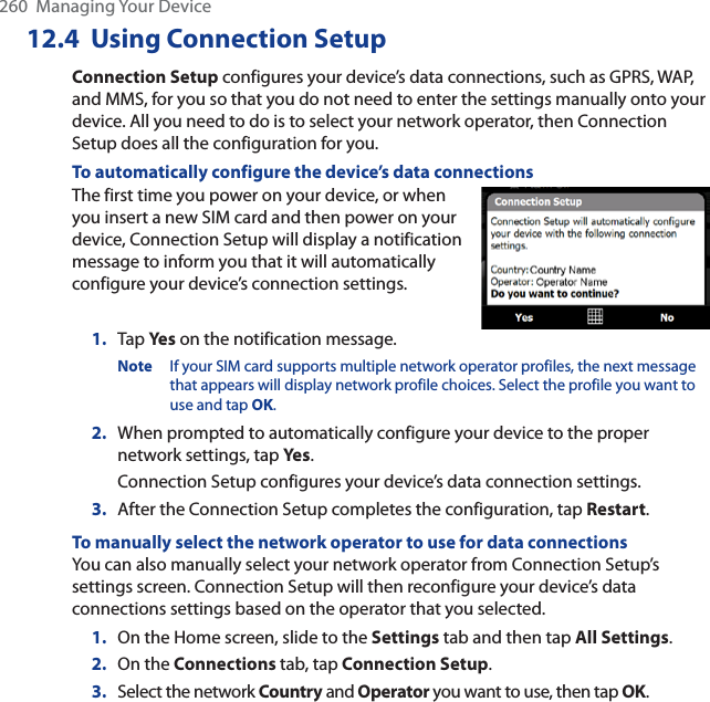 260  Managing Your Device12.4 Using Connection SetupConnection Setup configures your device’s data connections, such as GPRS, WAP, and MMS, for you so that you do not need to enter the settings manually onto your device. All you need to do is to select your network operator, then Connection Setup does all the configuration for you.To automatically configure the device’s data connectionsThe first time you power on your device, or when you insert a new SIM card and then power on your device, Connection Setup will display a notification message to inform you that it will automatically configure your device’s connection settings.1. Tap Ye s on the notification message.Note If your SIM card supports multiple network operator profiles, the next message that appears will display network profile choices. Select the profile you want to use and tap OK.2. When prompted to automatically configure your device to the proper network settings, tap Yes.Connection Setup configures your device’s data connection settings.3. After the Connection Setup completes the configuration, tap Restart.To manually select the network operator to use for data connectionsYou can also manually select your network operator from Connection Setup’s settings screen. Connection Setup will then reconfigure your device’s data connections settings based on the operator that you selected.1. On the Home screen, slide to the Settings tab and then tap All Settings.2. On the Connections tab, tap Connection Setup.3. Select the network Country and Operator you want to use, then tap OK.