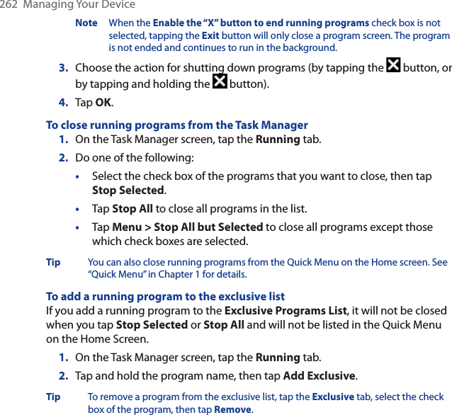 262  Managing Your DeviceNote When the Enable the “X” button to end running programs check box is not selected, tapping the Exit button will only close a program screen. The program is not ended and continues to run in the background.3. Choose the action for shutting down programs (by tapping the   button, or by tapping and holding the   button).4. Tap OK.To close running programs from the Task Manager1. On the Task Manager screen, tap the Running tab.2. Do one of the following:•Select the check box of the programs that you want to close, then tap Stop Selected.•Tap Stop All to close all programs in the list.•Tap Menu &gt; Stop All but Selected to close all programs except those which check boxes are selected.Tip You can also close running programs from the Quick Menu on the Home screen. See “Quick Menu” in Chapter 1 for details.To add a running program to the exclusive listIf you add a running program to the Exclusive Programs List, it will not be closed when you tap Stop Selected or Stop All and will not be listed in the Quick Menu on the Home Screen.1. On the Task Manager screen, tap the Running tab.2. Tap and hold the program name, then tap Add Exclusive.Tip To remove a program from the exclusive list, tap the Exclusive tab, select the check box of the program, then tap Remove.