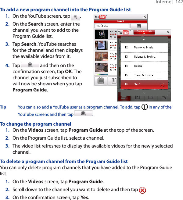 Internet  147To add a new program channel into the Program Guide list1. On the YouTube screen, tap  .2. On the Search screen, enter the channel you want to add to the Program Guide list.3. Tap Search. YouTube searches for the channel and then displays the available videos from it.4. Tap  and then on the confirmation screen, tap OK. The channel you just subscribed to will now be shown when you tap Program Guide.Tip You can also add a YouTube user as a program channel. To add, tap   in any of the YouTube screens and then tap  .To change the program channel1. On the Videos screen, tap Program Guide at the top of the screen.2. On the Program Guide list, select a channel. 3. The video list refreshes to display the available videos for the newly selected channel. To delete a program channel from the Program Guide listYou can only delete program channels that you have added to the Program Guide list.  1. On the Videos screen, tap Program Guide.2. Scroll down to the channel you want to delete and then tap  .3. On the confirmation screen, tap Yes .