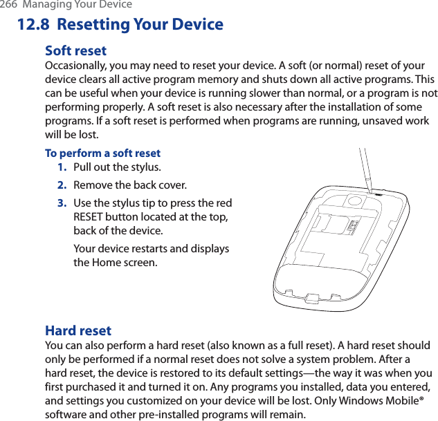 266  Managing Your Device12.8  Resetting Your DeviceSoft resetOccasionally, you may need to reset your device. A soft (or normal) reset of your device clears all active program memory and shuts down all active programs. This can be useful when your device is running slower than normal, or a program is not performing properly. A soft reset is also necessary after the installation of some programs. If a soft reset is performed when programs are running, unsaved work will be lost.To perform a soft reset1. Pull out the stylus. 2. Remove the back cover.3. Use the stylus tip to press the red RESET button located at the top, back of the device.Your device restarts and displays the Home screen.Hard resetYou can also perform a hard reset (also known as a full reset). A hard reset should only be performed if a normal reset does not solve a system problem. After a hard reset, the device is restored to its default settings—the way it was when you first purchased it and turned it on. Any programs you installed, data you entered, and settings you customized on your device will be lost. Only Windows Mobile® software and other pre-installed programs will remain.