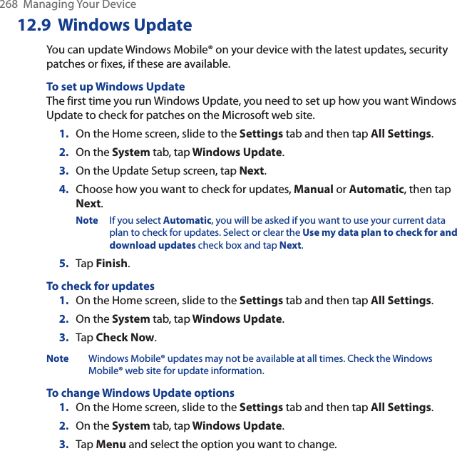 268  Managing Your Device12.9 Windows UpdateYou can update Windows Mobile® on your device with the latest updates, security patches or fixes, if these are available.To set up Windows UpdateThe first time you run Windows Update, you need to set up how you want Windows Update to check for patches on the Microsoft web site.1. On the Home screen, slide to the Settings tab and then tap All Settings.2. On the System tab, tap Windows Update.3. On the Update Setup screen, tap Next.4. Choose how you want to check for updates, Manual or Automatic, then tap Next.Note If you select Automatic, you will be asked if you want to use your current data plan to check for updates. Select or clear the Use my data plan to check for and download updates check box and tap Next.5. Tap Finish.To check for updates1. On the Home screen, slide to the Settings tab and then tap All Settings.2. On the System tab, tap Windows Update.3. Tap Check Now.Note Windows Mobile® updates may not be available at all times. Check the Windows Mobile® web site for update information.To change Windows Update options1. On the Home screen, slide to the Settings tab and then tap All Settings.2. On the System tab, tap Windows Update.3. Tap Menu and select the option you want to change.