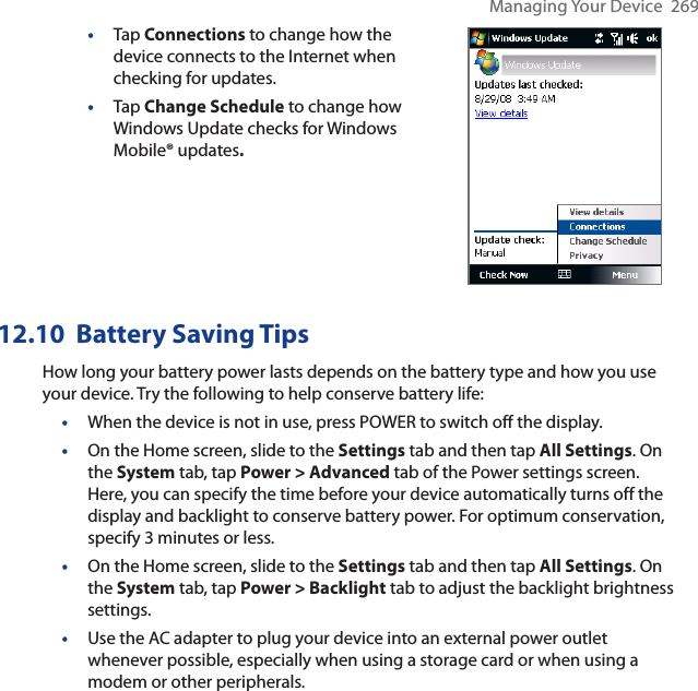 Managing Your Device  269•Tap Connections to change how the device connects to the Internet when checking for updates.•Tap Change Schedule to change how Windows Update checks for Windows Mobile® updates.12.10 Battery Saving TipsHow long your battery power lasts depends on the battery type and how you use your device. Try the following to help conserve battery life:•When the device is not in use, press POWER to switch off the display.•On the Home screen, slide to the Settings tab and then tap All Settings. On the System tab, tap Power &gt; Advanced tab of the Power settings screen. Here, you can specify the time before your device automatically turns off the display and backlight to conserve battery power. For optimum conservation, specify 3 minutes or less.•On the Home screen, slide to the Settings tab and then tap All Settings. On the System tab, tap Power &gt; Backlight tab to adjust the backlight brightness settings.•Use the AC adapter to plug your device into an external power outlet whenever possible, especially when using a storage card or when using a modem or other peripherals.