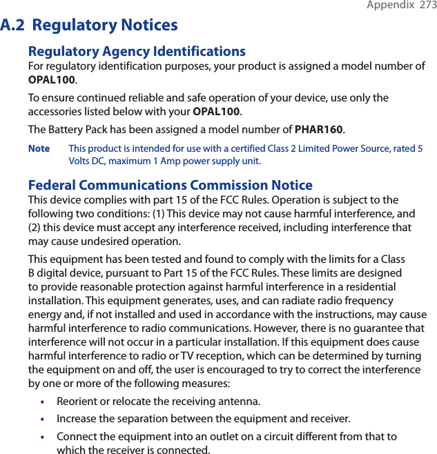 Appendix  273A.2  Regulatory NoticesRegulatory Agency IdentificationsFor regulatory identification purposes, your product is assigned a model number of OPAL100.To ensure continued reliable and safe operation of your device, use only the accessories listed below with your OPAL100.The Battery Pack has been assigned a model number of PHAR160.Note This product is intended for use with a certified Class 2 Limited Power Source, rated 5 Volts DC, maximum 1 Amp power supply unit.Federal Communications Commission NoticeThis device complies with part 15 of the FCC Rules. Operation is subject to the following two conditions: (1) This device may not cause harmful interference, and (2) this device must accept any interference received, including interference that may cause undesired operation.This equipment has been tested and found to comply with the limits for a Class B digital device, pursuant to Part 15 of the FCC Rules. These limits are designed to provide reasonable protection against harmful interference in a residential installation. This equipment generates, uses, and can radiate radio frequency energy and, if not installed and used in accordance with the instructions, may cause harmful interference to radio communications. However, there is no guarantee that interference will not occur in a particular installation. If this equipment does cause harmful interference to radio or TV reception, which can be determined by turning the equipment on and off, the user is encouraged to try to correct the interference by one or more of the following measures:•Reorient or relocate the receiving antenna.•Increase the separation between the equipment and receiver.•Connect the equipment into an outlet on a circuit different from that to which the receiver is connected.