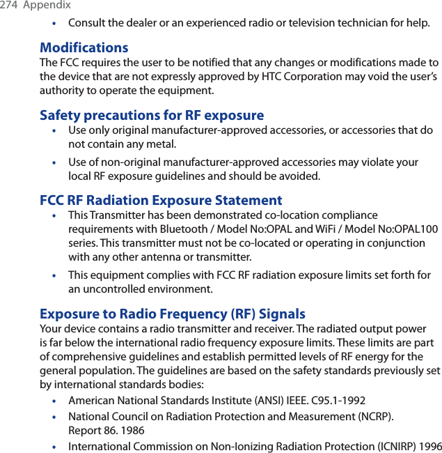 274 Appendix•Consult the dealer or an experienced radio or television technician for help.ModificationsThe FCC requires the user to be notified that any changes or modifications made to the device that are not expressly approved by HTC Corporation may void the user’s authority to operate the equipment.Safety precautions for RF exposure•Use only original manufacturer-approved accessories, or accessories that do not contain any metal.•Use of non-original manufacturer-approved accessories may violate your local RF exposure guidelines and should be avoided.FCC RF Radiation Exposure Statement•This Transmitter has been demonstrated co-location compliance requirements with Bluetooth / Model No:OPAL and WiFi / Model No:OPAL100 series. This transmitter must not be co-located or operating in conjunction with any other antenna or transmitter.•This equipment complies with FCC RF radiation exposure limits set forth for an uncontrolled environment. Exposure to Radio Frequency (RF) SignalsYour device contains a radio transmitter and receiver. The radiated output power is far below the international radio frequency exposure limits. These limits are part of comprehensive guidelines and establish permitted levels of RF energy for the general population. The guidelines are based on the safety standards previously set by international standards bodies:•American National Standards Institute (ANSI) IEEE. C95.1-1992•National Council on Radiation Protection and Measurement (NCRP). Report 86. 1986•International Commission on Non-Ionizing Radiation Protection (ICNIRP) 1996