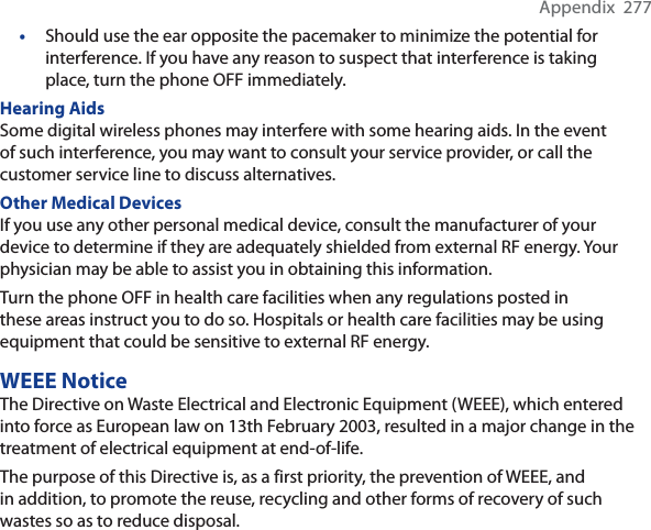 Appendix  277•Should use the ear opposite the pacemaker to minimize the potential for interference. If you have any reason to suspect that interference is taking place, turn the phone OFF immediately. Hearing AidsSome digital wireless phones may interfere with some hearing aids. In the event of such interference, you may want to consult your service provider, or call the customer service line to discuss alternatives.Other Medical DevicesIf you use any other personal medical device, consult the manufacturer of your device to determine if they are adequately shielded from external RF energy. Your physician may be able to assist you in obtaining this information. Turn the phone OFF in health care facilities when any regulations posted in these areas instruct you to do so. Hospitals or health care facilities may be using equipment that could be sensitive to external RF energy.WEEE NoticeThe Directive on Waste Electrical and Electronic Equipment (WEEE), which entered into force as European law on 13th February 2003, resulted in a major change in the treatment of electrical equipment at end-of-life. The purpose of this Directive is, as a first priority, the prevention of WEEE, and in addition, to promote the reuse, recycling and other forms of recovery of such wastes so as to reduce disposal.