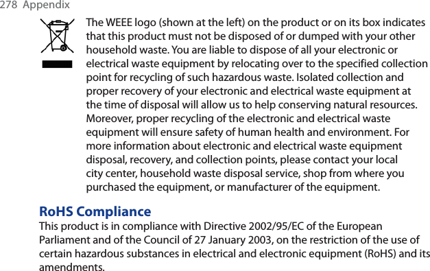 278 AppendixThe WEEE logo (shown at the left) on the product or on its box indicates that this product must not be disposed of or dumped with your other household waste. You are liable to dispose of all your electronic or electrical waste equipment by relocating over to the specified collection point for recycling of such hazardous waste. Isolated collection and proper recovery of your electronic and electrical waste equipment at the time of disposal will allow us to help conserving natural resources. Moreover, proper recycling of the electronic and electrical waste equipment will ensure safety of human health and environment. For more information about electronic and electrical waste equipment disposal, recovery, and collection points, please contact your local city center, household waste disposal service, shop from where you purchased the equipment, or manufacturer of the equipment.RoHS ComplianceThis product is in compliance with Directive 2002/95/EC of the European Parliament and of the Council of 27 January 2003, on the restriction of the use of certain hazardous substances in electrical and electronic equipment (RoHS) and its amendments.