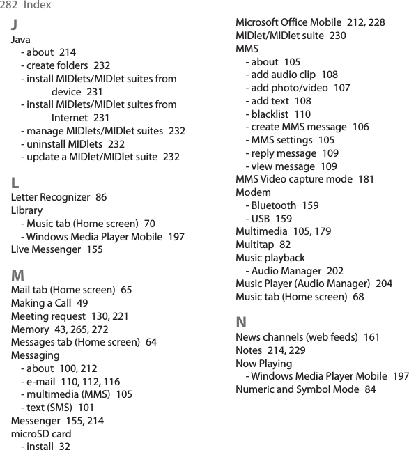 282 IndexJJava- about 214- create folders 232- install MIDlets/MIDlet suites from device 231- install MIDlets/MIDlet suites from Internet 231- manage MIDlets/MIDlet suites 232- uninstall MIDlets 232- update a MIDlet/MIDlet suite 232LLetter Recognizer 86Library- Music tab (Home screen) 70- Windows Media Player Mobile 197Live Messenger 155MMail tab (Home screen) 65Making a Call 49Meeting request 130, 221Memory 43, 265, 272Messages tab (Home screen) 64Messaging- about 100, 212- e-mail 110, 112, 116- multimedia (MMS) 105- text (SMS) 101Messenger 155, 214microSD card- install 32Microsoft Office Mobile 212, 228MIDlet/MIDlet suite 230MMS- about 105- add audio clip 108- add photo/video 107- add text 108- blacklist 110- create MMS message 106- MMS settings 105- reply message 109- view message 109MMS Video capture mode 181Modem- Bluetooth 159- USB 159Multimedia 105, 179Multitap 82Music playback- Audio Manager 202Music Player (Audio Manager) 204Music tab (Home screen) 68NNews channels (web feeds) 161Notes 214, 229Now Playing- Windows Media Player Mobile 197Numeric and Symbol Mode 84