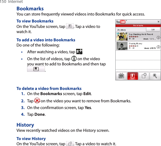 150  InternetBookmarksYou can store frequently viewed videos into Bookmarks for quick access. To view BookmarksOn the YouTube screen, tap  . Tap a video to watch it. To add a video into BookmarksDo one of the following:•After watching a video, tap  .•On the list of videos, tap   on the video you want to add to Bookmarks and then tap .To delete a video from Bookmarks1. On the Bookmarks screen, tap Edit.2. Tap   on the video you want to remove from Bookmarks. 3. On the confirmation screen, tap Yes .4. Tap Done.HistoryView recently watched videos on the History screen. To view HistoryOn the YouTube screen, tap  . Tap a video to watch it.