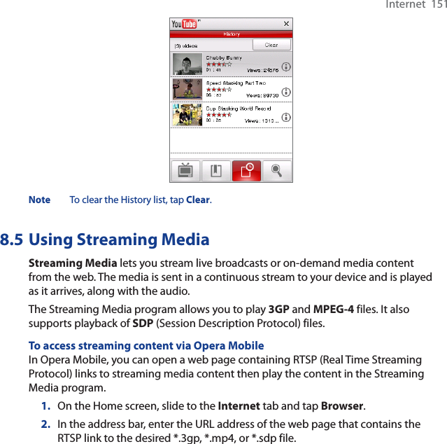 Internet  151Note To clear the History list, tap Clear.8.5 Using Streaming MediaStreaming Media lets you stream live broadcasts or on-demand media content from the web. The media is sent in a continuous stream to your device and is played as it arrives, along with the audio.The Streaming Media program allows you to play 3GP and MPEG-4 files. It also supports playback of SDP (Session Description Protocol) files. To access streaming content via Opera MobileIn Opera Mobile, you can open a web page containing RTSP (Real Time Streaming Protocol) links to streaming media content then play the content in the Streaming Media program.1. On the Home screen, slide to the Internet tab and tap Browser.2. In the address bar, enter the URL address of the web page that contains the RTSP link to the desired *.3gp, *.mp4, or *.sdp file.