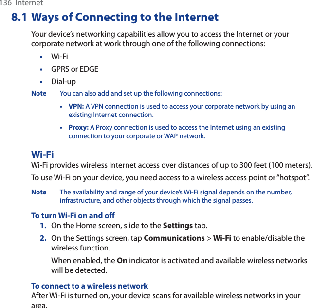 136  Internet8.1 Ways of Connecting to the InternetYour device’s networking capabilities allow you to access the Internet or your corporate network at work through one of the following connections:•Wi-Fi•GPRS or EDGE•Dial-upNote You can also add and set up the following connections:•VPN: A VPN connection is used to access your corporate network by using an existing Internet connection.•Proxy: A Proxy connection is used to access the Internet using an existing connection to your corporate or WAP network.Wi-FiWi-Fi provides wireless Internet access over distances of up to 300 feet (100 meters). To use Wi-Fi on your device, you need access to a wireless access point or “hotspot”.Note The availability and range of your device’s Wi-Fi signal depends on the number, infrastructure, and other objects through which the signal passes.To turn Wi-Fi on and off1. On the Home screen, slide to the Settings tab.2. On the Settings screen, tap Communications &gt; Wi-Fi to enable/disable the wireless function.When enabled, the On indicator is activated and available wireless networks will be detected.To connect to a wireless networkAfter Wi-Fi is turned on, your device scans for available wireless networks in your area.