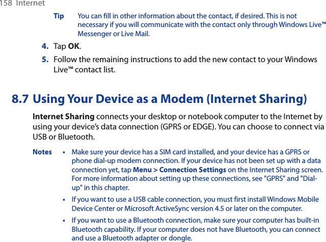 158  InternetTip You can fill in other information about the contact, if desired. This is not necessary if you will communicate with the contact only through Windows Live™ Messenger or Live Mail.4. Tap OK.5. Follow the remaining instructions to add the new contact to your Windows Live™ contact list.8.7 Using Your Device as a Modem (Internet Sharing)Internet Sharing connects your desktop or notebook computer to the Internet by using your device’s data connection (GPRS or EDGE). You can choose to connect via USB or Bluetooth.Notes • Make sure your device has a SIM card installed, and your device has a GPRS or phone dial-up modem connection. If your device has not been set up with a data connection yet, tap Menu &gt; Connection Settings on the Internet Sharing screen. For more information about setting up these connections, see &quot;GPRS&quot; and &quot;Dial-up&quot; in this chapter.•If you want to use a USB cable connection, you must first install Windows Mobile Device Center or Microsoft ActiveSync version 4.5 or later on the computer.•If you want to use a Bluetooth connection, make sure your computer has built-in Bluetooth capability. If your computer does not have Bluetooth, you can connect and use a Bluetooth adapter or dongle.