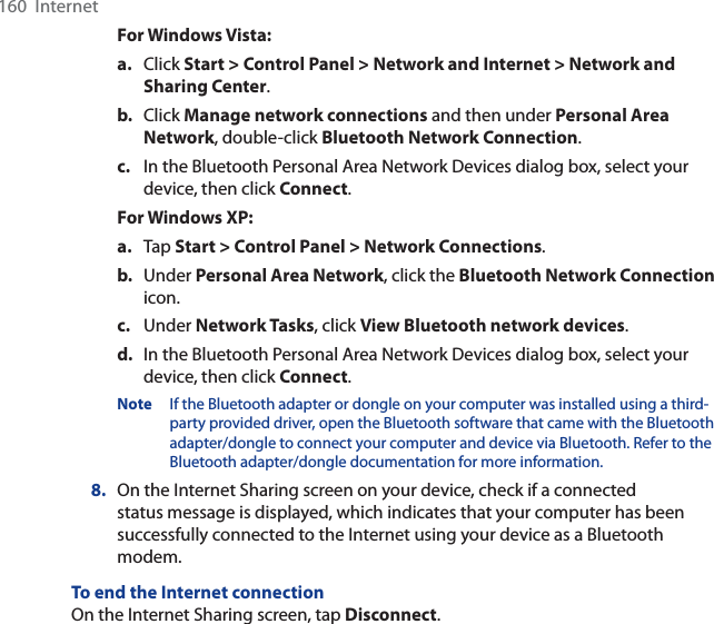 160  InternetFor Windows Vista:a. Click Start &gt; Control Panel &gt; Network and Internet &gt; Network and Sharing Center.b. Click Manage network connections and then under Personal Area Network, double-click Bluetooth Network Connection.c. In the Bluetooth Personal Area Network Devices dialog box, select your device, then click Connect.For Windows XP:a. Tap Start &gt; Control Panel &gt; Network Connections.b. Under Personal Area Network, click the Bluetooth Network Connectionicon. c. Under Network Tasks, click View Bluetooth network devices.d. In the Bluetooth Personal Area Network Devices dialog box, select your device, then click Connect.Note If the Bluetooth adapter or dongle on your computer was installed using a third-party provided driver, open the Bluetooth software that came with the Bluetooth adapter/dongle to connect your computer and device via Bluetooth. Refer to the Bluetooth adapter/dongle documentation for more information.8. On the Internet Sharing screen on your device, check if a connected status message is displayed, which indicates that your computer has been successfully connected to the Internet using your device as a Bluetooth modem.To end the Internet connectionOn the Internet Sharing screen, tap Disconnect.