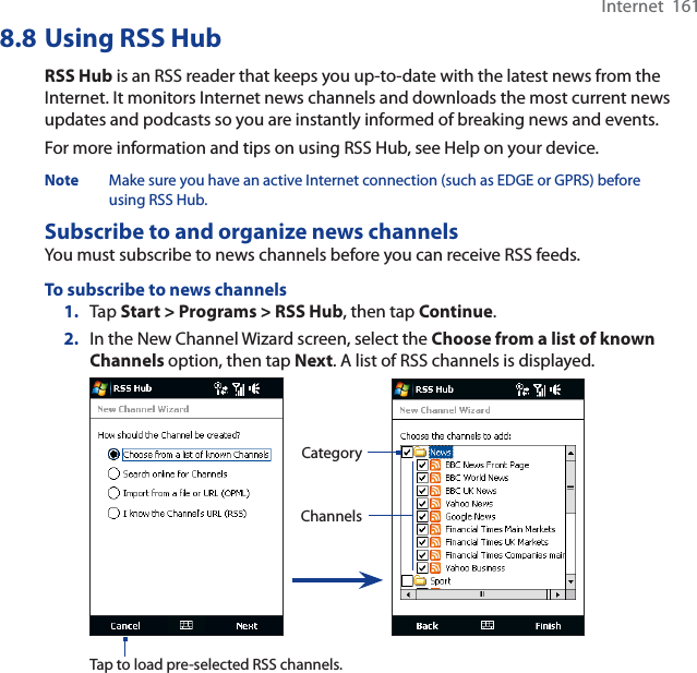 Internet  1618.8 Using RSS HubRSS Hub is an RSS reader that keeps you up-to-date with the latest news from the Internet. It monitors Internet news channels and downloads the most current news updates and podcasts so you are instantly informed of breaking news and events.For more information and tips on using RSS Hub, see Help on your device.Note Make sure you have an active Internet connection (such as EDGE or GPRS) before using RSS Hub.Subscribe to and organize news channelsYou must subscribe to news channels before you can receive RSS feeds.To subscribe to news channels1. Tap Start &gt; Programs &gt; RSS Hub, then tap Continue.2. In the New Channel Wizard screen, select the Choose from a list of known Channels option, then tap Next. A list of RSS channels is displayed.ChannelsCategoryTap to load pre-selected RSS channels.
