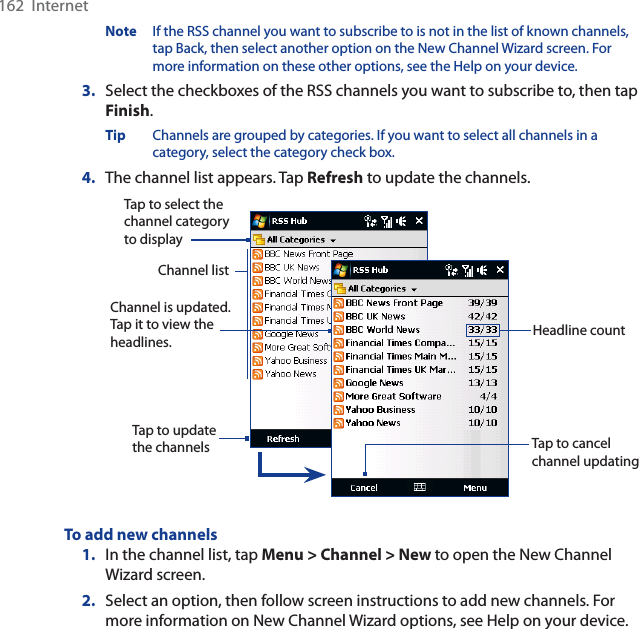 162  InternetNote If the RSS channel you want to subscribe to is not in the list of known channels, tap Back, then select another option on the New Channel Wizard screen. For more information on these other options, see the Help on your device.3. Select the checkboxes of the RSS channels you want to subscribe to, then tap Finish.Tip Channels are grouped by categories. If you want to select all channels in a category, select the category check box.4. The channel list appears. Tap Refresh to update the channels.Tap to cancel channel updatingChannel is updated. Tap it to view the headlines.Tap to select the channel category to displayHeadline countTap to update the channelsChannel listTo add new channels1. In the channel list, tap Menu &gt; Channel &gt; New to open the New Channel Wizard screen.2. Select an option, then follow screen instructions to add new channels. For more information on New Channel Wizard options, see Help on your device.